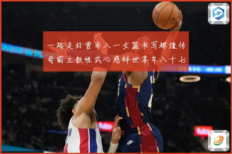 一路走好曾率八一女篮书写辉煌传奇前主教练武心慈辞世享年八十七赛场复盘