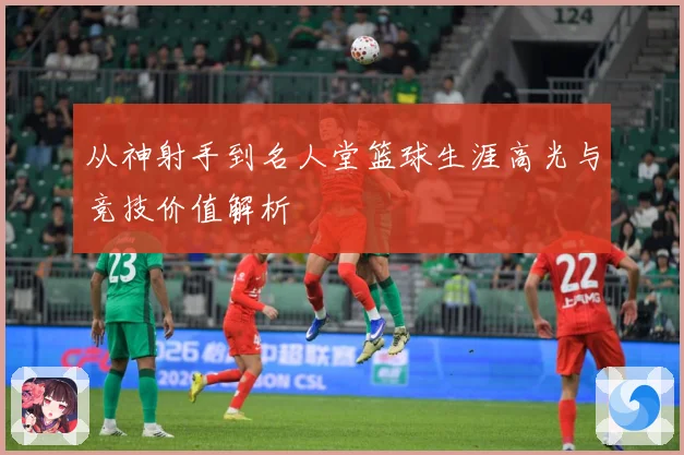 从神射手到名人堂篮球生涯高光与竞技价值解析