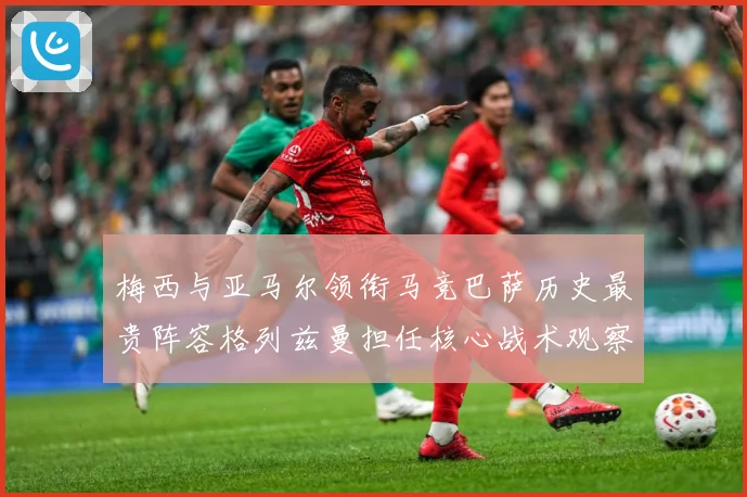 梅西与亚马尔领衔马竞巴萨历史最贵阵容格列兹曼担任核心战术观察