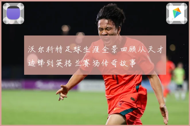 沃尔科特足球生涯全景回顾从天才边锋到英格兰赛场传奇故事